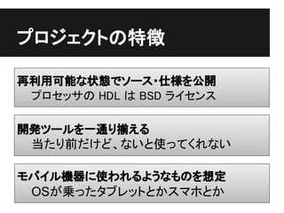 プロジェクトの特徴

再利用可能な状態でソース・仕様を公開
 プロセッサの HDL は BSD ライセンス

開発ツールを一通り揃える
 当たり前だけど、ないと使ってくれない

モバイル機器に使われるようなものを想定
 OSが乗ったタブレットとかスマホとか
 