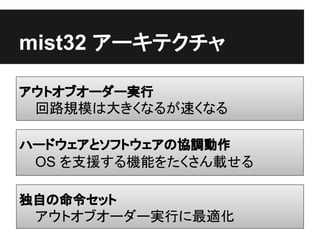 mist32 アーキテクチャ

アウトオブオーダー実行
 回路規模は大きくなるが速くなる

ハードウェアとソフトウェアの協調動作
 OS を支援する機能をたくさん載せる

独自の命令セット
 アウトオブオーダー実行に最適化
 