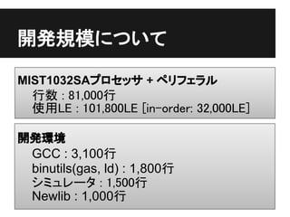開発規模について

MIST1032SAプロセッサ + ペリフェラル
 行数 : 81,000行
 使用LE : 101,800LE [in-order: 32,000LE]

開発環境
 GCC : 3,100行
 binutils(gas, ld) : 1,800行
 シミュレータ : 1,500行
 Newlib : 1,000行
 