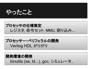 やったこと

プロセッサの仕様策定
 レジスタ, 命令セット, MMU, 割り込み...

プロセッサー・ペリフェラルの開発
 Verilog HDL がりがり

開発環境の開発
 binutils (as, ld...), gcc, シミュレータ...
 
