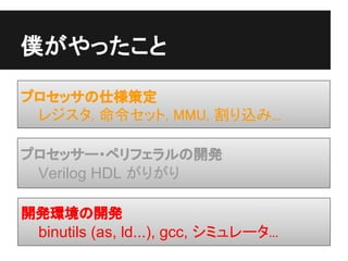 僕がやったこと

プロセッサの仕様策定
 レジスタ, 命令セット, MMU, 割り込み...

プロセッサー・ペリフェラルの開発
 Verilog HDL がりがり

開発環境の開発
 binutils (as, ld...), gcc, シミュレータ...
 