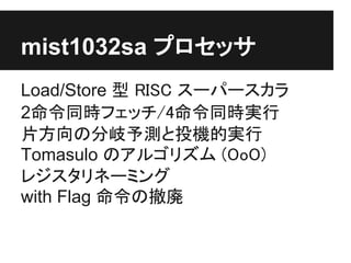 mist1032sa プロセッサ
Load/Store 型 RISC スーパースカラ
2命令同時フェッチ/4命令同時実行
片方向の分岐予測と投機的実行
Tomasulo のアルゴリズム (OoO)
レジスタリネーミング
with Flag 命令の撤廃
 