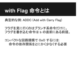 with Flag 命令とは
典型的な例: ADDC (Add with Carry Flag)

フラグを見に行くのはブランチ系命令だけに。
フラグを書き込む命令は b の直前にある前提。

コンパクトな回路規模で OoO するには:
 命令の依存関係をとにかく少なくする必要
 