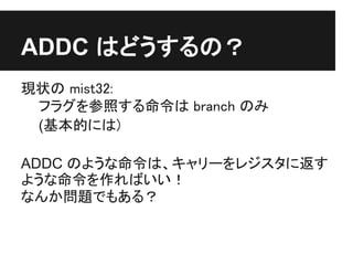 ADDC はどうするの？
現状の mist32:
 フラグを参照する命令は branch のみ
 (基本的には)

ADDC のような命令は、キャリーをレジスタに返す
ような命令を作ればいい！
なんか問題でもある？
 