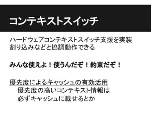 コンテキストスイッチ
ハードウェアコンテキストスイッチ支援を実装
割り込みなどと協調動作できる

みんな使えよ！使うんだぞ！約束だぞ！

優先度によるキャッシュの有効活用
 優先度の高いコンテキスト情報は
 必ずキャッシュに載せるとか
 