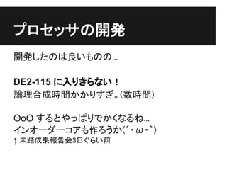プロセッサの開発
開発したのは良いものの...

DE2-115 に入りきらない！
論理合成時間かかりすぎ。(数時間)

OoO するとやっぱりでかくなるね...
インオーダーコアも作ろうか(´・ω・｀)
↑ 未踏成果報告会3日ぐらい前
 