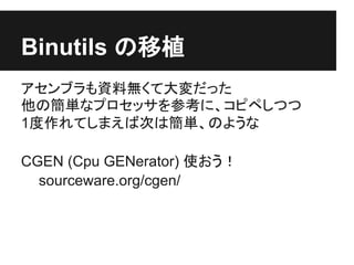Binutils の移植
アセンブラも資料無くて大変だった
他の簡単なプロセッサを参考に、コピペしつつ
1度作れてしまえば次は簡単、のような

CGEN (Cpu GENerator) 使おう！
  sourceware.org/cgen/
 