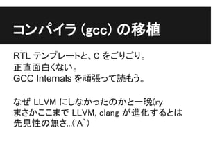 コンパイラ (gcc) の移植
RTL テンプレートと、C をごりごり。
正直面白くない。
GCC Internals を頑張って読もう。

なぜ LLVM にしなかったのかと一晩(ry
まさかここまで LLVM, clang が進化するとは
先見性の無さ...('A`)
 