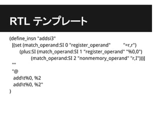 RTL テンプレート
(define_insn "addsi3"
  [(set (match_operand:SI 0 "register_operand"      "=r,r")
      (plus:SI (match_operand:SI 1 "register_operand" "%0,0")
            (match_operand:SI 2 "nonmemory_operand" "r,I")))]
  ""
  "@
   addt%0, %2
   addt%0, %2"
)
 