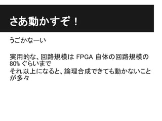 さあ動かすぞ！
うごかなーい

実用的な、回路規模は FPGA 自体の回路規模の
80% ぐらいまで
それ以上になると、論理合成できても動かないこと
が多々
 