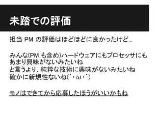 未踏での評価
担当 PM の評価はほどほどに良かったけど...

みんな(PM も含め)ハードウェアにもプロセッサにも
あまり興味がないみたいね
と言うより、純粋な技術に興味がないみたいね
確かに新規性ないね(´・ω・｀)

モノはできてから応募したほうがいいかもね
 