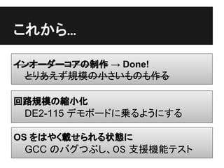 これから...

インオーダーコアの制作 → Done!
 とりあえず規模の小さいものも作る

回路規模の縮小化
 DE2-115 デモボードに乗るようにする

OS をはやく載せられる状態に
 GCC のバグつぶし、OS 支援機能テスト
 