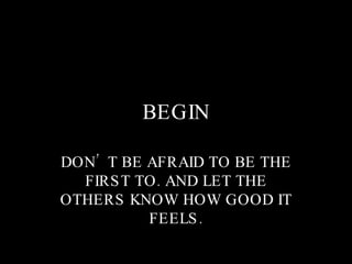 BEGIN DON’T BE AFRAID TO BE THE FIRST TO. AND LET THE OTHERS KNOW HOW GOOD IT FEELS. 