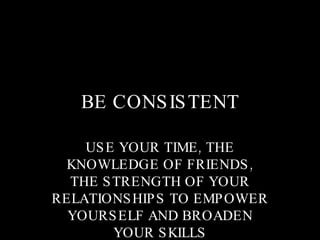 BE CONSISTENT USE YOUR TIME, THE KNOWLEDGE OF FRIENDS, THE STRENGTH OF YOUR RELATIONSHIPS TO EMPOWER YOURSELF AND BROADEN YOUR SKILLS 