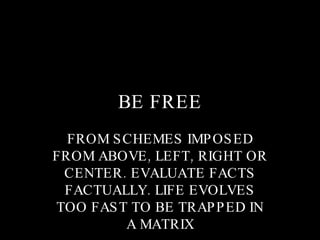 BE FREE FROM SCHEMES IMPOSED FROM ABOVE, LEFT, RIGHT OR CENTER. EVALUATE FACTS FACTUALLY. LIFE EVOLVES TOO FAST TO BE TRAPPED IN A MATRIX 