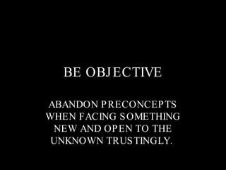 BE OBJECTIVE ABANDON PRECONCEPTS WHEN FACING SOMETHING NEW AND OPEN TO THE UNKNOWN TRUSTINGLY.  