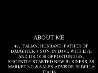 ABOUT ME 42, ITALIAN, HUSBAND, FATHER OF DAUGHTER + SON, IN LOVE WITH LIFE AND ITS 1000 OPPORTUNITIES, RECENTLY STARTED NEW BUSINESS AS MARKETING & SALES ADVISOR IN BELLA ITALIA…. 