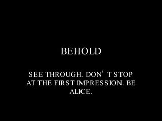 BEHOLD SEE THROUGH. DON’T STOP AT THE FIRST IMPRESSION. BE ALICE. 