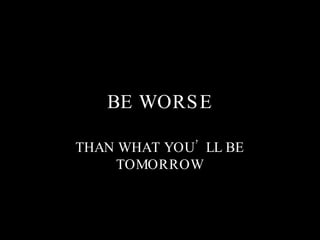 BE WORSE THAN WHAT YOU’LL BE TOMORROW 