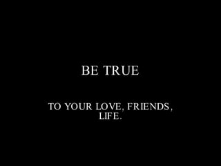 BE TRUE TO YOUR LOVE, FRIENDS, LIFE. 