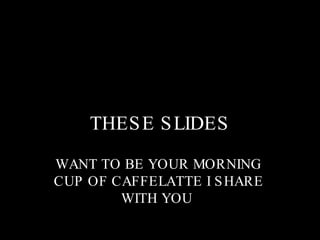 THESE SLIDES WANT TO BE YOUR MORNING CUP OF CAFFELATTE I SHARE WITH YOU  