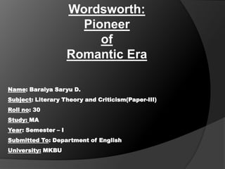 Wordsworth:
Pioneer
of
Romantic Era
Name: Baraiya Saryu D.

Subject: Literary Theory and Criticism(Paper-III)
Roll no: 30
Study: MA
Year: Semester – I
Submitted To: Department of English
University: MKBU

 