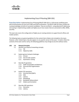 2013 Cisco Systems, Inc. This document is Cisco Public. Page 1
Implementing Cisco IP Routing (300-101)
Exam Description: Implementing Cisco IP Routing (ROUTE 300-101) is a 120-minute qualifying exam
with 50‒60 questions for the Cisco CCNP and CCDP certifications. The ROUTE 300-101 exam certifies the
routing knowledge and skills of successful candidates. They are certified in using advanced IP addressing
and routing in implementing scalable and highly secure Cisco routers that are connected to LANs, WANs,
and IPv6.
The exam also covers the configuration of highly secure routing solutions to support branch offices and
mobile workers.
The following topics are general guidelines for the content that is likely to be included on the exam.
However, other related topics may also appear on any specific version of the exam. To better reflect the
contents of the exam and for clarity, the following guidelines may change at any time without notice.
10% 1.0 Network Principles
1.1 Identify Cisco Express Forwarding concepts
1.1.a FIB
1.1.b Adjacency table
1.2 Explain general network challenges
1.2.a Unicast
1.2.b Out-of-order packets
1.2.c Asymmetric routing
1.3 Describe IP operations
1.3.a ICMP Unreachable and Redirects
1.3.b IPv4 and IPv6 fragmentation
1.3.c TTL
1.4 Explain TCP operations
1.4.a IPv4 and IPv6 (P)MTU
1.4.b MSS
1.4.c Latency
1.4.d Windowing
1.4.e Bandwidth-delay product
1.4.f Global synchronization
1.5 Describe UDP operations
1.5.a Starvation
1.5.b Latency
 