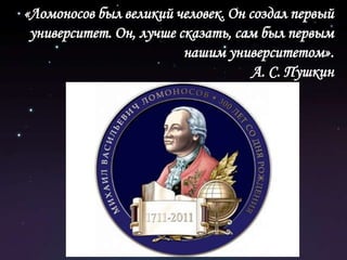 «Ломоносов был великий человек. Он создал первый университет. Он, лучше сказать, сам был первым нашим университетом». А. С. Пушкин 