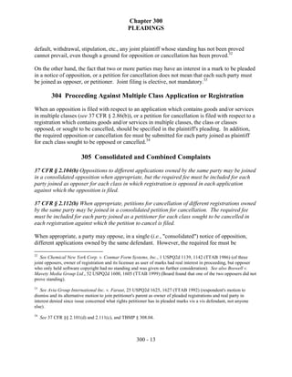 Chapter 300
                                                 PLEADINGS


default, withdrawal, stipulation, etc., any joint plaintiff whose standing has not been proved
cannot prevail, even though a ground for opposition or cancellation has been proved.32

On the other hand, the fact that two or more parties may have an interest in a mark to be pleaded
in a notice of opposition, or a petition for cancellation does not mean that each such party must
be joined as opposer, or petitioner. Joint filing is elective, not mandatory.33

          304 Proceeding Against Multiple Class Application or Registration
When an opposition is filed with respect to an application which contains goods and/or services
in multiple classes (see 37 CFR § 2.86(b)), or a petition for cancellation is filed with respect to a
registration which contains goods and/or services in multiple classes, the class or classes
opposed, or sought to be cancelled, should be specified in the plaintiff's pleading. In addition,
the required opposition or cancellation fee must be submitted for each party joined as plaintiff
for each class sought to be opposed or cancelled.34

                        305 Consolidated and Combined Complaints
37 CFR § 2.104(b) Oppositions to different applications owned by the same party may be joined
in a consolidated opposition when appropriate, but the required fee must be included for each
party joined as opposer for each class in which registration is opposed in each application
against which the opposition is filed.

37 CFR § 2.112(b) When appropriate, petitions for cancellation of different registrations owned
by the same party may be joined in a consolidated petition for cancellation. The required fee
must be included for each party joined as a petitioner for each class sought to be cancelled in
each registration against which the petition to cancel is filed.

When appropriate, a party may oppose, in a single (i.e., "consolidated") notice of opposition,
different applications owned by the same defendant. However, the required fee must be

32
   See Chemical New York Corp. v. Conmar Form Systems, Inc., 1 USPQ2d 1139, 1142 (TTAB 1986) (of three
joint opposers, owner of registration and its licensee as user of marks had real interest in proceeding, but opposer
who only held software copyright had no standing and was given no further consideration). See also Boswell v.
Mavety Media Group Ltd., 52 USPQ2d 1600, 1605 (TTAB 1999) (Board found that one of the two opposers did not
prove standing).
33
   See Avia Group International Inc. v. Faraut, 25 USPQ2d 1625, 1627 (TTAB 1992) (respondent's motion to
dismiss and its alternative motion to join petitioner's parent as owner of pleaded registrations and real party in
interest denied since issue concerned what rights petitioner has in pleaded marks vis a vis defendant, not anyone
else).
34
     See 37 CFR §§ 2.101(d) and 2.111(c), and TBMP § 308.04.



                                                      300 - 13
 