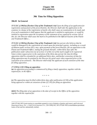 Chapter 300
                                               PLEADINGS


                                 306 Time for Filing Opposition

306.01 In General

15 U.S.C. § 1062(a) [Section 12(a) of the Trademark Act] Upon the filing of an application for
registration and payment of the prescribed fee, the Director shall refer the application to the
examiner in charge of the registration of marks who shall cause an examination to be made and,
if on such examination it shall appear that the applicant is entitled to registration, or would be
entitled to registration upon the acceptance of the statement of use required by section 1(d) of
this Act, the Director shall cause the mark to be published in the Official Gazette of the Patent
and Trademark Office....

15 U.S.C. § 1063(a) [Section 13(a) of the Trademark Act] Any person who believes that he
would be damaged by the registration of a mark upon the principal register, including as a result
of dilution under section 43(c), may, upon payment of the prescribed fee, file an opposition in the
Patent and Trademark Office, stating the grounds therefor, within thirty days after the
publication under subsection (a) of section 12 of this Act of the mark sought to be registered.
Upon written request prior to the expiration of the thirty-day period, the time for filing
opposition shall be extended for an additional thirty days, and further extensions of time for
filing opposition may be granted by the Director for good cause when requested prior to the
expiration of an extension. The Director shall notify the applicant of each extension of the time
for filing opposition. ...

37 CFR § 2.101 Filing an opposition
(a) An opposition proceeding is commenced by filing a timely opposition, together with the
required fee, in the Office.

                                              * * * *

(c) The opposition must be filed within thirty days after publication (§2.80) of the application
being opposed or within an extension of time (§2.102) for filing an opposition.

                                              * * * *

(d)(4) The filing date of an opposition is the date of receipt in the Office of the opposition
together with the required fee.




1445 (TTAB 1987) (joint motion to consolidate granted in view of identity of parties and issues), and Federated
Department Stores, Inc. v. Gold Circle Insurance Co., 226 USPQ 262, 263 (TTAB 1985) (consolidation permitted;
issues of fact and law substantially similar).


                                                   300 - 15
 