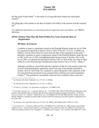 Chapter 300
                                                  PLEADINGS


the flag of the United States51 or the name of a living individual without the individual's
consent.52

The filing date of the petition is the date of receipt in the Office of the petition with the required
fee.53

For additional information on selected grounds for opposition and cancellation, see TBMP §
309.03(c).

307.02 Petition That Must Be Filed Within Five Years from the Date of
       Registration

          307.02(a) In General

          A petition to cancel a registration issued on the Principal Register under the Act of 1946,
          on a ground not specified in Section 14(3) or 14(5) of the Act, 15 U.S.C. § 1064(3) or
          1064(5), must be filed within five years from the date of the registration of the mark.54
          Similarly, a petition to cancel a registration issued on the Principal Register under the Act
          of 1881 or the Act of 1905, and published under the provisions of Section 12(c) of the
          Act of 1946, on a ground not specified in Section 14(3) or 14(5) of the Act, must be filed
          within five years from the date of publication under Section 12(c), 15 U.S.C. 1062(c).55

          Although a petition to cancel filed after the expiration of the five-year period, in the case
          of such a Principal Register registration, must recite one of the grounds specified in
          Section 14(3) or 14(5) of the Act, a petition to cancel filed prior to the expiration of the
          five-year period may be based on any ground which could have prevented registration
          initially.56 The grounds for cancellation which are thus available in these cases for a

51
     See Section 2(b) of the Trademark Act, 15 U.S.C. § 1052(b).
52
     See Section 2(c) of the Trademark Act, 15 U.S.C. § 1052(c).
53
     37 CFR § 2.111(c)(4). For information on filing fees, see TBMP § 308.
54
   See Arman's Systems, Inc. v. Armand's Subway, Inc., 215 USPQ 1048, 1050 (TTAB 1982) (the filing date of the
petition is the operative date, not the date that the notice of the proceeding is mailed to the parties). Cf. British-
American Tobacco Co. Limited v. Philip Morris Inc., 55 USPQ2d 1585 (TTAB 2000) (Section 14 does not limit
Board's authority to entertain an action under Article 8 of the Pan American Convention against a registration over
five years old).
55
     See Sections 14(1) and 14(2) of the Act, 15 U.S.C. §§ 1064(1) and 1064(2), and 37 CFR § 2.111(b).
56
  See Person's Co. v. Christman, 900 F.2d 1565, 14 USPQ2d 1477, 1479 (Fed. Cir. 1990); International Mobile
Machines Corp. v. International Telephone and Telegraph Corp., 800 F.2d 1118, 231 USPQ 142, 142 (Fed. Cir.
1986); International Order of Job's Daughters v. Lindeburg and Company, 727 F.2d 1087, 220 USPQ 1017, 1020


                                                      300 - 20
 