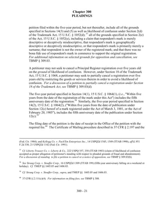 Chapter 300
                                                 PLEADINGS


          petition filed within the five-year period, but not thereafter, include all of the grounds
          specified in Sections 14(3) and (5) as well as likelihood of confusion under Section 2(d)
          of the Trademark Act, 15 U.S.C. § 1052(d); 57 all of the grounds specified in Section 2(e)
          of the Act, 15 U.S.C. § 1052(e), including a claim that respondent's mark is merely
          descriptive or deceptively misdescriptive, that respondent's mark is geographically
          descriptive or deceptively misdescriptive, or that respondent's mark is primarily merely a
          surname; that respondent is not the owner of the registered mark; and that there was no
          bona fide use of respondent's mark in commerce to support the original registration.
          For additional information on selected grounds for opposition and cancellation, see
          TBMP § 309.03.

          A petitioner may not seek to cancel a Principal Register registration over five years old
          on the ground of likelihood of confusion. However, under Section 18 of the Trademark
          Act, 15 U.S.C. § 1068, a petitioner may seek to partially cancel a registration over five
          years old by restricting the goods or services therein in order to avoid a likelihood of
          confusion. For a discussion of a petition to partially cancel a registration under Section
          18 of the Trademark Act, see TBMP § 309.03(d).

          The five-year period specified in Section 14(1), 15 U.S.C. § 1064(1), (i.e., "Within five
          years from the date of the registration of the mark under this Act") includes the fifth
          anniversary date of the registration.58 Similarly, the five-year period specified in Section
          14(2), 15 U.S.C. § 1064(2), ("Within five years from the date of publication under
          Section 12(c) hereof of a mark registered under the Act of March 3, 1881, or the Act of
          February 20, 1905"), includes the fifth anniversary date of the publication under Section
          12(c).59

          The filing date of the petition is the date of receipt in the Office of the petition with the
          required fee.60 The Certificate of Mailing procedure described in 37 CFR § 2.197 and the



(Fed. Cir. 1984); and Kellogg Co. v. Pack'Em Enterprises Inc., 14 USPQ2d 1545, 1549 (TTAB 1990), aff'd, 951
F.2d 330, 21 USPQ2d 1142 (Fed. Cir. 1991).
57
   Cf. Liberty Trouser Co. v. Liberty & Co., 222 USPQ 357, 358 (TTAB 1983) (claim of likelihood of confusion
accepted as proper allegation of petitioner's standing with respect to pleaded grounds of fraud and abandonment).
For a discussion of standing to file a petition to cancel or a notice of opposition, see TBMP § 309.03(b).
58
   See Strang Corp. v. Stouffer Corp., 16 USPQ2d 1309 (TTAB 199) (fifth-year anniversary falling on a weekend or
holiday). Cf. TMEP §§ 1605.05 and 1606.03.
59
     Cf. Strang Corp. v. Stouffer Corp., supra, and TMEP §§ 1605.05 and 1606.03.
60
     37 CFR § 2.111(c)(4). For information on filing fees, see TBMP § 308.



                                                     300 - 21
 