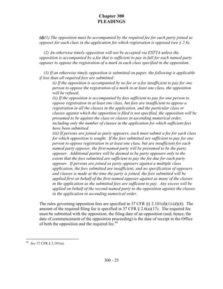 Chapter 300
                                             PLEADINGS


          (d)(1) The opposition must be accompanied by the required fee for each party joined as
          opposer for each class in the application for which registration is opposed (see § 2.6).

            (2) An otherwise timely opposition will not be accepted via ESTTA unless the
          opposition is accompanied by a fee that is sufficient to pay in full for each named party
          opposer to oppose the registration of a mark in each class specified in the opposition.

              (3) If an otherwise timely opposition is submitted on paper, the following is applicable
          if less than all required fees are submitted:
                    (i) If the opposition is accompanied by no fee or a fee insufficient to pay for one
                    person to oppose the registration of a mark in at least one class, the opposition
                    will be refused.
                    (ii) If the opposition is accompanied by fees sufficient to pay for one person to
                    oppose registration in at least one class, but fees are insufficient to oppose a
                    registration in all the classes in the application, and the particular class or
                    classes against which the opposition is filed is not specified, the opposition will be
                    presumed to be against the class or classes in ascending numerical order,
                    including only the number of classes in the application for which sufficient fees
                    have been submitted.
                    (iii) If persons are joined as party opposers, each must submit a fee for each class
                    for which opposition is sought. If the fees submitted are sufficient to pay for one
                    person to oppose registration in at least one class, but are insufficient for each
                    named party opposer, the first-named party will be presumed to be the party
                    opposer. Additional parties will be deemed to be party opposers only to the
                    extent that the fees submitted are sufficient to pay the fee due for each party
                    opposer. If persons are joined as party opposers against a multiple class
                    application, the fees submitted are insufficient, and no specification of opposers
                    and classes is made at the time the party is joined, the fees submitted will be
                    applied first on behalf of the first-named opposer against as many of the classes
                    in the application as the submitted fees are sufficient to pay. Any excess will be
                    applied on behalf of the second-named party to the opposition against the classes
                    in the application in ascending numerical order.

          The rules governing opposition fees are specified in 37 CFR §§ 2.101(d)(1)-(d)(4). The
          amount of the required filing fee is specified in 37 CFR § 2.6(a)(17). The required fee
          must be submitted with the opposition; the filing date of an opposition (and, hence, the
          date of commencement of the opposition proceeding) is the date of receipt in the Office
          of both the opposition and the required fee.66



66
     See 37 CFR § 2.101(a).



                                                 300 - 25
 