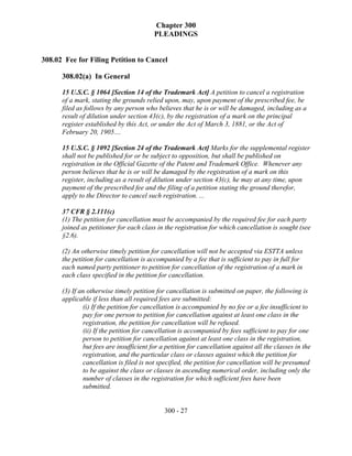 Chapter 300
                                         PLEADINGS


308.02 Fee for Filing Petition to Cancel

      308.02(a) In General

      15 U.S.C. § 1064 [Section 14 of the Trademark Act] A petition to cancel a registration
      of a mark, stating the grounds relied upon, may, upon payment of the prescribed fee, be
      filed as follows by any person who believes that he is or will be damaged, including as a
      result of dilution under section 43(c), by the registration of a mark on the principal
      register established by this Act, or under the Act of March 3, 1881, or the Act of
      February 20, 1905....

      15 U.S.C. § 1092 [Section 24 of the Trademark Act] Marks for the supplemental register
      shall not be published for or be subject to opposition, but shall be published on
      registration in the Official Gazette of the Patent and Trademark Office. Whenever any
      person believes that he is or will be damaged by the registration of a mark on this
      register, including as a result of dilution under section 43(c), he may at any time, upon
      payment of the prescribed fee and the filing of a petition stating the ground therefor,
      apply to the Director to cancel such registration. ...

      37 CFR § 2.111(c)
      (1) The petition for cancellation must be accompanied by the required fee for each party
      joined as petitioner for each class in the registration for which cancellation is sought (see
      §2.6).

      (2) An otherwise timely petition for cancellation will not be accepted via ESTTA unless
      the petition for cancellation is accompanied by a fee that is sufficient to pay in full for
      each named party petitioner to petition for cancellation of the registration of a mark in
      each class specified in the petition for cancellation.

      (3) If an otherwise timely petition for cancellation is submitted on paper, the following is
      applicable if less than all required fees are submitted:
              (i) If the petition for cancellation is accompanied by no fee or a fee insufficient to
              pay for one person to petition for cancellation against at least one class in the
              registration, the petition for cancellation will be refused.
              (ii) If the petition for cancellation is accompanied by fees sufficient to pay for one
              person to petition for cancellation against at least one class in the registration,
              but fees are insufficient for a petition for cancellation against all the classes in the
              registration, and the particular class or classes against which the petition for
              cancellation is filed is not specified, the petition for cancellation will be presumed
              to be against the class or classes in ascending numerical order, including only the
              number of classes in the registration for which sufficient fees have been
              submitted.


                                             300 - 27
 