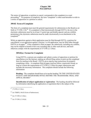 Chapter 300
                                                PLEADINGS


The notice of opposition, or petition to cancel, corresponds to the complaint in a court
proceeding.87 For purposes of simplicity, the term "complaint" is often used hereafter to refer to
a notice of opposition or a petition to cancel.

309.02 Form of Complaint

The form of a complaint must meet the general requirements for submissions to the Board as set
forth in 37 CFR 2.126.88 If a complaint is filed electronically through ESTTA, the text in the
electronic submission must be in at least 11-point type and double-spaced, and any exhibits
pertaining to the electronic submission must be made electronically as an attachment to the
complaint.89

While an opposition against a 66(a) application must be filed through ESTTA, a petition for
cancellation, or an opposition against a Section 1 or 44 application, may be filed either through
ESTTA or on paper.90 If the complaint is filed on paper, the submission, including any exhibits,
may not be stapled or bound or have any extruding tabs or other such devices, and must
otherwise comply with the requirements of 37 CFR § 2.126(a).

          309.02(a) Format for Complaint

          Using ESTTA, a person can complete and submit a notice of opposition or petition for
          cancellation over the Internet, making an official filing online or print out the completed
          form for mailing to the Board. ESTTA gives step-by-step instructions for properly
          completing a form. A complaint filed on paper need not follow a particular format, as
          long as it meets the requirements of 37 CFR § 2.126(a) for paper submissions and
          includes the necessary information. The complaint should include the following
          information:

          Heading: The complaint should bear at its top the heading "IN THE UNITED STATES
          PATENT AND TRADEMARK OFFICE BEFORE THE TRADEMARK TRIAL AND
          APPEAL BOARD."

          Identification of subject application or registration: The heading should be followed
          by information identifying the application or registration that is the subject of the

87
     37 CFR § 2.116(c).
88
     See TBMP § 106.03 (Form of Submissions).
89
     See 37 CFR § 2.126(c).
90
     See 37 CFR § 2.101(b).



                                                  300 - 33
 