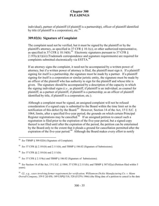 Chapter 300
                                                PLEADINGS


          individual), partner of plaintiff (if plaintiff is a partnership), officer of plaintiff identified
          by title (if plaintiff is a corporation), etc.94

          309.02(b) Signature of Complaint

          The complaint need not be verified, but it must be signed by the plaintiff or by the
          plaintiff's attorney, as specified in 37 CFR § 10.1(c), or other authorized representative,
          as specified in 37 CFR § 10.14(b).95 Electronic signatures pursuant to 37 CFR §
          2.193(c)(1)(iii) (Trademark correspondence and signature requirements) are required for
          complaints submitted electronically via ESTTA.96

          If an attorney signs the complaint, it need not be accompanied by a written power of
          attorney, but if a written power of attorney is filed, the plaintiff must sign it. If a plaintiff
          signing for itself is a partnership, the signature must be made by a partner. If a plaintiff
          signing for itself is a corporation or similar juristic entity, the signature must be made by
          an officer of the plaintiff who has authority to sign for the plaintiff and whose title is
          given. The signature should be accompanied by a description of the capacity in which
          the signing individual signs (i.e., as plaintiff, if plaintiff is an individual; as counsel for
          plaintiff; as a partner of plaintiff, if plaintiff is a partnership; as an officer of plaintiff
          identified by title, if plaintiff is a corporation; etc.).

          Although a complaint must be signed, an unsigned complaint will not be refused
          consideration if a signed copy is submitted to the Board within the time limit set in the
          notification of this defect by the Board.97 However, Section 14 of the Act, 15 U.S.C. §
          1064, limits, after a specified five-year period, the grounds on which certain Principal
          Register registrations may be cancelled.98 If an unsigned petition to cancel such a
          registration is filed prior to the expiration of the five-year period, but a signed copy
          thereof is not filed until after the expiration of the period, the petition can be entertained
          by the Board only to the extent that it pleads a ground for cancellation permitted after the
          expiration of the five-year period.99 Although the Board makes every effort to notify

94
     See TBMP § 309.02(b) (Signature of Complaint).
95
     See 37 CFR §§ 2.101(b) and 2.111(b), and TBMP § 106.02 (Signature of Submissions).
96
     See 37 CFR §§ 2.101(b) and 2.111(b).
97
     See 37 CFR § 2.119(e) and TBMP § 106.02 (Signature of Submissions).
98
  See Section 14 of the Act, 15 U.S.C. § 1064; 37 CFR § 2.111(b); and TBMP § 307.02(a) (Petition filed within 5
years).
99
  Cf., e.g., cases involving former requirement for verification, Williamson-Dickie Manufacturing Co. v. Mann
Overall Company, 359 F.2d 450, 149 USPQ 518, 520 (CCPA 1966) (the filing date of a petition to cancel is the date


                                                      300 - 35
 