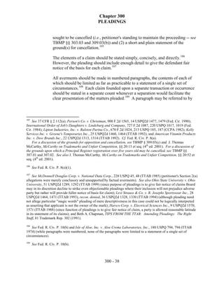 Chapter 300
                                                 PLEADINGS


                    sought to be cancelled (i.e., petitioner's standing to maintain the proceeding -- see
                    TBMP §§ 303.03 and 309.03(b)) and (2) a short and plain statement of the
                    ground(s) for cancellation.105

                    The elements of a claim should be stated simply, concisely, and directly.106
                    However, the pleading should include enough detail to give the defendant fair
                    notice of the basis for each claim.107

                    All averments should be made in numbered paragraphs, the contents of each of
                    which should be limited as far as practicable to a statement of a single set of
                    circumstances.108 Each claim founded upon a separate transaction or occurrence
                    should be stated in a separate count whenever a separation would facilitate the
                    clear presentation of the matters pleaded.109 A paragraph may be referred to by



105
    See 37 CFR § 2.112(a); Person's Co. v. Christman, 900 F.2d 1565, 14 USPQ2d 1477, 1479 (Fed. Cir. 1990);
International Order of Job's Daughters v. Lindeburg and Company, 727 F.2d 1087, 220 USPQ 1017, 1019 (Fed.
Cir. 1984); Lipton Industries, Inc. v. Ralston Purina Co., 670 F.2d 1024, 213 USPQ 185, 187 (CCPA 1982); Kelly
Services Inc. v. Greene's Temporaries Inc., 25 USPQ2d 1460, 1464 (TTAB 1992); and American Vitamin Products
Inc. v. Dow Brands Inc., 22 USPQ2d 1313, 1314 (TTAB 1992). Cf. Fed. R. Civ. P. 8(a).
    For a discussion of the grounds for opposition and cancellation, see TBMP § 309.03(c) and J. Thomas
McCarthy, McCarthy on Trademarks and Unfair Competition, §§ 20:13 et seq. (4th ed. 2001). For a discussion of
the grounds upon which a Principal Register registration over five years old may be cancelled, see TBMP §§
307.01 and 307.02. See also J. Thomas McCarthy, McCarthy on Trademarks and Unfair Competition, §§ 20:52 et
seq. (4th ed. 2001).
106
      See Fed. R. Civ. P. 8(e)(1).
107
     See McDonnell Douglas Corp. v. National Data Corp., 228 USPQ 45, 48 (TTAB 1985) (petitioner's Section 2(a)
allegations were merely conclusory and unsupported by factual averments). See also Ohio State University v. Ohio
University, 51 USPQ2d 1289, 1292 (TTAB 1999) (since purpose of pleadings is to give fair notice of claims Board
may in its discretion decline to strike even objectionable pleadings where their inclusion will not prejudice adverse
party but rather will provide fuller notice of basis for claim); Levi Strauss & Co. v. R. Josephs Sportswear Inc., 28
USPQ2d 1464, 1471 (TTAB 1993), recon. denied, 36 USPQ2d 1328, 1330 (TTAB 1994) (although pleading need
not allege particular "magic words" pleading of mere descriptiveness in this case could not be logically interpreted
as asserting that applicant is not the owner of the mark); Harsco Corp. v. Electrical Sciences Inc., 9 USPQ2d 1570,
1571 (TTAB 1988) (since function of pleadings is to give fair notice of claim, a party is allowed reasonable latitude
in its statement of its claims); and Beth A. Chapman, TIPS FROM THE TTAB: Amending Pleadings: The Right
Stuff, 81 Trademark Rep. 302 (1991).

108
    See Fed. R. Civ. P. 10(b) and Isle of Aloe, Inc. v. Aloe Creme Laboratories, Inc., 180 USPQ 794, 794 (TTAB
1974) (while paragraphs were numbered, none of the paragraphs were limited to a statement of a single set of
circumstances).
109
      See Fed. R. Civ. P. 10(b).



                                                     300 - 38
 