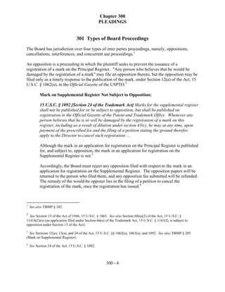 Chapter 300
                                                   PLEADINGS


                                   301 Types of Board Proceedings
The Board has jurisdiction over four types of inter partes proceedings, namely, oppositions,
cancellations, interferences, and concurrent use proceedings.1

An opposition is a proceeding in which the plaintiff seeks to prevent the issuance of a
registration of a mark on the Principal Register. "Any person who believes that he would be
damaged by the registration of a mark" may file an opposition thereto, but the opposition may be
filed only as a timely response to the publication of the mark, under Section 12(a) of the Act, 15
U.S.C. § 1062(a), in the Official Gazette of the USPTO.2

          Mark on Supplemental Register Not Subject to Opposition:

          15 U.S.C. § 1092 [Section 24 of the Trademark Act] Marks for the supplemental register
          shall not be published for or be subject to opposition, but shall be published on
          registration in the Official Gazette of the Patent and Trademark Office. Whenever any
          person believes that he is or will be damaged by the registration of a mark on this
          register, including as a result of dilution under section 43(c), he may at any time, upon
          payment of the prescribed fee and the filing of a petition stating the ground therefor,
          apply to the Director to cancel such registration. ...

          Although the mark in an application for registration on the Principal Register is published
          for, and subject to, opposition, the mark in an application for registration on the
          Supplemental Register is not.3

          Accordingly, the Board must reject any opposition filed with respect to the mark in an
          application for registration on the Supplemental Register. The opposition papers will be
          returned to the person who filed them, and any opposition fee submitted will be refunded.
          The remedy of the would-be opposer lies in the filing of a petition to cancel the
          registration of the mark, once the registration has issued.4



1
    See also TBMP § 102.
2
  See Section 13 of the Act of 1946, 15 U.S.C. § 1063. See also Section 68(a)(2) of the Act, 15 U.S.C. §
1141h(2)(a) (an application filed under Section 66(a) of the Trademark Act, 15 U.S.C. § 1141(f), is subject to
opposition under Section 13 of the Act).
3
  See Sections 12(a), 13(a), and 24 of the Act, 15 U.S.C. §§ 1062(a), 1063(a), and 1092. See also TBMP § 205
(Mark on Supplemental Register).
4
    See Section 24 of the Act, 15 U.S.C. § 1092.



                                                      300 - 4
 