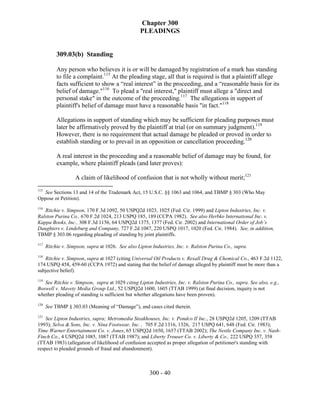 Chapter 300
                                                   PLEADINGS


           309.03(b) Standing

           Any person who believes it is or will be damaged by registration of a mark has standing
           to file a complaint.115 At the pleading stage, all that is required is that a plaintiff allege
           facts sufficient to show a “real interest” in the proceeding, and a “reasonable basis for its
           belief of damage."116 To plead a "real interest," plaintiff must allege a "direct and
           personal stake" in the outcome of the proceeding.117 The allegations in support of
           plaintiff's belief of damage must have a reasonable basis "in fact."118

           Allegations in support of standing which may be sufficient for pleading purposes must
           later be affirmatively proved by the plaintiff at trial (or on summary judgment).119
           However, there is no requirement that actual damage be pleaded or proved in order to
           establish standing or to prevail in an opposition or cancellation proceeding.120

           A real interest in the proceeding and a reasonable belief of damage may be found, for
           example, where plaintiff pleads (and later proves):

                    A claim of likelihood of confusion that is not wholly without merit;121
115
   See Sections 13 and 14 of the Trademark Act, 15 U.S.C. §§ 1063 and 1064, and TBMP § 303 (Who May
Oppose or Petition).
116
   Ritchie v. Simpson, 170 F.3d 1092, 50 USPQ2d 1023, 1025 (Fed. Cir. 1999) and Lipton Industries, Inc. v.
Ralston Purina Co., 670 F.2d 1024, 213 USPQ 185, 189 (CCPA 1982). See also Herbko International Inc. v.
Kappa Books, Inc., 308 F.3d 1156, 64 USPQ2d 1375, 1377 (Fed. Cir. 2002) and International Order of Job’s
Daughters v. Lindeburg and Company, 727 F.2d 1087, 220 USPQ 1017, 1020 (Fed. Cir. 1984). See, in addition,
TBMP § 303.06 regarding pleading of standing by joint plaintiffs.
117
      Ritchie v. Simpson, supra at 1026. See also Lipton Industries, Inc. v. Ralston Purina Co., supra.
118
   Ritchie v. Simpson, supra at 1027 (citing Universal Oil Products v. Rexall Drug & Chemical Co., 463 F.2d 1122,
174 USPQ 458, 459-60 (CCPA 1972) and stating that the belief of damage alleged by plaintiff must be more than a
subjective belief).
119
   See Ritchie v. Simpson, supra at 1029 citing Lipton Industries, Inc. v. Ralston Purina Co., supra. See also, e.g.,
Boswell v. Mavety Media Group Ltd., 52 USPQ2d 1600, 1605 (TTAB 1999) (at final decision, inquiry is not
whether pleading of standing is sufficient but whether allegations have been proven).
120
      See TBMP § 303.03 (Meaning of “Damage”), and cases cited therein.
121
    See Lipton Industries, supra; Metromedia Steakhouses, Inc. v. Pondco II Inc., 28 USPQ2d 1205, 1209 (TTAB
1993); Selva & Sons, Inc. v. Nina Footwear, Inc. , 705 F.2d 1316, 1326, 217 USPQ 641, 648 (Fed. Cir. 1983);
Time Warner Entertainment Co. v. Jones, 65 USPQ2d 1650, 1657 (TTAB 2002); The Nestle Company Inc. v. Nash-
Finch Co., 4 USPQ2d 1085, 1087 (TTAB 1987); and Liberty Trouser Co. v. Liberty & Co., 222 USPQ 357, 358
(TTAB 1983) (allegation of likelihood of confusion accepted as proper allegation of petitioner's standing with
respect to pleaded grounds of fraud and abandonment).



                                                        300 - 40
 