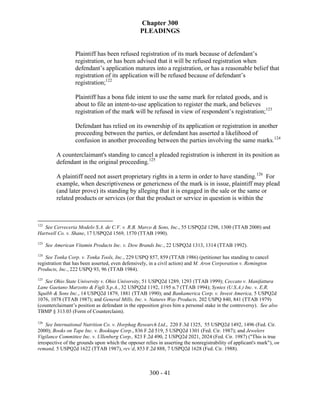 Chapter 300
                                                  PLEADINGS


                   Plaintiff has been refused registration of its mark because of defendant’s
                   registration, or has been advised that it will be refused registration when
                   defendant’s application matures into a registration, or has a reasonable belief that
                   registration of its application will be refused because of defendant’s
                   registration;122

                   Plaintiff has a bona fide intent to use the same mark for related goods, and is
                   about to file an intent-to-use application to register the mark, and believes
                   registration of the mark will be refused in view of respondent’s registration;123

                   Defendant has relied on its ownership of its application or registration in another
                   proceeding between the parties, or defendant has asserted a likelihood of
                   confusion in another proceeding between the parties involving the same marks.124

          A counterclaimant's standing to cancel a pleaded registration is inherent in its position as
          defendant in the original proceeding.125

          A plaintiff need not assert proprietary rights in a term in order to have standing.126 For
          example, when descriptiveness or genericness of the mark is in issue, plaintiff may plead
          (and later prove) its standing by alleging that it is engaged in the sale or the same or
          related products or services (or that the product or service in question is within the



122
   See Cerveceria Modelo S.A. de C.V. v. R.B. Marco & Sons, Inc., 55 USPQ2d 1298, 1300 (TTAB 2000) and
Hartwell Co. v. Shane, 17 USPQ2d 1569, 1570 (TTAB 1990).
123
      See American Vitamin Products Inc. v. Dow Brands Inc., 22 USPQ2d 1313, 1314 (TTAB 1992).
124
    See Tonka Corp. v. Tonka Tools, Inc., 229 USPQ 857, 859 (TTAB 1986) (petitioner has standing to cancel
registration that has been asserted, even defensively, in a civil action) and M. Aron Corporation v. Remington
Products, Inc., 222 USPQ 93, 96 (TTAB 1984).
125
   See Ohio State University v. Ohio University, 51 USPQ2d 1289, 1293 (TTAB 1999); Ceccato v. Manifattura
Lane Gaetano Marzotto & Figli S.p.A., 32 USPQ2d 1192, 1195 n.7 (TTAB 1994); Syntex (U.S.A.) Inc. v. E.R.
Squibb & Sons Inc., 14 USPQ2d 1879, 1881 (TTAB 1990); and Bankamerica Corp. v. Invest America, 5 USPQ2d
1076, 1078 (TTAB 1987); and General Mills, Inc. v. Natures Way Products, 202 USPQ 840, 841 (TTAB 1979)
(counterclaimant’s position as defendant in the opposition gives him a personal stake in the controversy). See also
TBMP § 313.03 (Form of Counterclaim).

126
    See International Nutrition Co. v. Horphag Research Ltd., 220 F.3d 1325, 55 USPQ2d 1492, 1496 (Fed. Cir.
2000); Books on Tape Inc. v. Booktape Corp., 836 F.2d 519, 5 USPQ2d 1301 (Fed. Cir. 1987); and Jewelers
Vigilance Committee Inc. v. Ullenberg Corp., 823 F.2d 490, 2 USPQ2d 2021, 2024 (Fed. Cir. 1987) ("This is true
irrespective of the grounds upon which the opposer relies in asserting the nonregistrability of applicant's mark"), on
remand, 5 USPQ2d 1622 (TTAB 1987), rev’d, 853 F.2d 888, 7 USPQ2d 1628 (Fed. Cir. 1988).



                                                      300 - 41
 