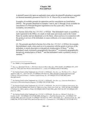 Chapter 300
                                                PLEADINGS


          A plaintiff cannot rely upon an unpleaded claim unless the plaintiff's pleading is amended
          (or deemed amended), pursuant to Fed. R. Civ. P. 15(a) or (b), to assert the matter.131

          Examples of available grounds for opposition and for cancellation are listed below.
          [NOTE: The grounds identified in examples 3 and 4, and 12 through 14 are available for
          cancellation of a Principal Register registration over five years old.] This list is
          exemplary, not exhaustive.

          (1) Section 2(d) of the Act, 15 U.S.C. § 1052(d): That defendant's mark so resembles a
          mark registered in the Office, or a mark or trade name previously used in the United
          States by another and not abandoned, as to be likely, when used on or in connection with
          the goods or services of the defendant, to cause confusion, or to cause mistake, or to
          deceive.132

          (2) The grounds specified in Section 2(e) of the Act, 15 U.S.C. § 1052(e); for example,
          that defendant's mark, when used on or in connection with the goods or services of the
          defendant, is merely descriptive or deceptively misdescriptive of them,133 or that
          defendant's mark is primarily geographically descriptive134 or primarily geographically
          deceptively misdescriptive of them;135 and that defendant's mark is primarily merely a
          surname.136



131
      See TBMP § 314 (Unpleaded Matters).
132
   See, e.g., Opryland USA Inc. v. The Great American Music Show Inc., 970 F.2d 847, 23 USPQ2d 1471, 1473
(Fed. Cir. 1992) and Time Warner Entertainment Co. v. Jones, 65 USPQ2d 1650 (TTAB 2002).
133
   See Section 2(e)(1) of the Trademark Act, 15 U.S.C. § 1052(e)(1). See also, e.g., The Hoover Co. v. Royal
Appliance Mfg. Co., 238 F.3d 1357, 57 USPQ2d 1720 (Fed. Cir. 2001) (deceptive misdescriptiveness) and
Callaway Vineyard & Winery v. Endsley Capital Group, Inc., 63 USPQ2d 1919 (TTAB 2002) (mere
descriptiveness).
134
   See Section 2(e)(2) of the Trademark Act, 15 U.S.C. § 1052(e)(2). See also, e.g., University Book Store v.
University of Wisconsin Board of Regents, 33 USPQ 1385 (TTAB 1994).
135
   See Section 2(e)(3) of the Trademark Act, 15 U.S.C. § 1052(e)(3). See also In re California Innovations, Inc.,
329 F.3d 1334, 66 USPQ2d 1853 (Fed. Cir. 2003); In re Save Venice New York, Inc., 259 F.3d 1346, 59 USPQ2d
1778 (Fed. Cir. 2001); and In re Wada, 48 USPQ2d 1689 (TTAB 1998), aff'd, 194 F.3d 1297, 52 USPQ2d 1539
(Fed. Cir. 1999).
136
   See Section 2(e)(4) of the Trademark Act, 15 U.S.C. § 1052(e)(4). See also e.g., Michael S. Sachs Inc. v.
Cordon Art B.V., 56 USPQ2d 1132 (TTAB 2000); Kellogg Co. v. Pack'Em Enterprises Inc., 14 USPQ2d 1545
(TTAB 1990), aff’d, 951 F.2d 330, 21 USPQ2d 1142 (Fed. Cir. 1991); Allied Mills, Inc. v. Kal Kan Foods, Inc., 203
USPQ 390, 391-92 (TTAB 1979); and Food Specialty Co. v. Carnation Co., 170 USPQ 522, 523 (TTAB 1971).



                                                    300 - 43
 