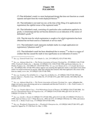 Chapter 300
                                                PLEADINGS


           (7) That defendant’s mark is a mere background design that does not function as a mark
           separate and apart from the words displayed thereon.144

           (8) That defendant is not (and was not, at the time of the filing of its application for
           registration) the rightful owner of the registered mark.145

           (9) That defendant's mark, consisting of a particular color combination applied to its
           goods, is ornamental and has not become distinctive as an indication of the source of
           defendant's goods.146

           (10) That the term for which registration is sought or for which registration has been
           obtained has not been used as a trademark or service mark.147

           (11) That defendant's mark represents multiple marks in a single application (or
           registration) ("phantom mark").148

           (12) That defendant's mark has been abandoned due to nonuse;149 or due to a course of
           conduct that has caused the mark to lose significance as an indication of source.150

144
      See, e.g., General Foods Corp. v. Ito Yokado Co., Ltd., 219 USPQ 822, 825 (TTAB 1983).
145
    See, e.g., Anheuser-Busch Inc. v. The Florists Association of Greater Cleveland Inc., 29 USPQ2d 1146 (TTAB
1993); Treadwell's Drifters Inc. v. Marshak, 18 USPQ2d 1318, 1320 (TTAB 1990); and Kemin Industries, Inc. v.
Watkins Products, Inc., 192 USPQ 327, 328 (TTAB 1976). Cf., e.g., Levi Strauss & Co. v. R. Josephs Sportswear
Inc., 28 USPQ2d 1464 (TTAB 1993) (where opposer was asserting that applicant's mark is a descriptive term which
cannot be owned exclusively by anyone, rather than alleging that someone other than applicant is the owner of the
term as a mark), recon. den., 36 USPQ2d 1328 (TTAB 1994).
146
   See, e.g., Goodyear Tire & Rubber Co. v. Vogue Tyre & Rubber Co., 47 USPQ2d 1748 (TTAB 1998) and
Kassnar Imports v. Plastilite Corp., 180 USPQ 156, 157 (TTAB 1973), aff'd, 508 F.2d 824, 184 USPQ 348, 350
(CCPA 1975).
147
    See, e.g., Anheuser-Busch Inc. v. The Florists Association of Greater Cleveland, Inc., supra (allegation that
slogan was used as mere advertising and not as a trademark) and Marshall Field & Co. v. Mrs. Fields Cookies, 11
USPQ2d 1355 (TTAB 1989).
148
    See, e.g., Cineplex Odeon Corp. v. Fred Wehrenberg Circuit of Theatres, 56 USPQ2d 1538 (TTAB 2000). See
also In re International Flavors & Fragrances Inc., 47 USPQ2d 1314 (TTAB 1998) aff'd 183 F.3d 1361, 51
USPQ2d 1513 (Fed. Cir. 1999).
149
   See, e.g., Linville v. Rivard, 41 USPQ2d 1731 (TTAB 1996), aff’d,133 F.3d 1446, 45 USPQ2d 1374 (Fed. Cir.
1998); Imperial Tobacco Ltd. V. Philip Morris Inc., 899 F.2d 1575, 14 USPQ2d 1390 (Fed. Cir. 1990); and Auburn
Farms, Inc. v. McKee Foods Corp., 51 USPQ2d 1439 (TTAB 1998).
150
   See, e.g., Woodstock's Enterprises Inc. v. Woodstock's Enterprises Inc., 43 USPQ2d 1440 (TTAB 1997), aff'd
(unpub'd), Appeal No. 97-1580 (Fed. Cir. Mar. 5, 1998).



                                                     300 - 45
 