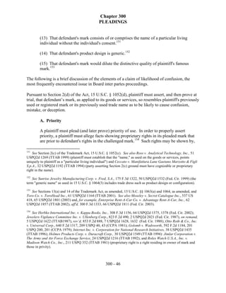 Chapter 300
                                                PLEADINGS


        (13) That defendant's mark consists of or comprises the name of a particular living
        individual without the individual's consent.151

        (14) That defendant's product design is generic.152

        (15) That defendant's mark would dilute the distinctive quality of plaintiff's famous
        mark.153

The following is a brief discussion of the elements of a claim of likelihood of confusion, the
most frequently encountered issue in Board inter partes proceedings.

Pursuant to Section 2(d) of the Act, 15 U.S.C. § 1052(d), plaintiff must assert, and then prove at
trial, that defendant’s mark, as applied to its goods or services, so resembles plaintiff's previously
used or registered mark or its previously used trade name as to be likely to cause confusion,
mistake, or deception.

        A. Priority

        A plaintiff must plead (and later prove) priority of use. In order to properly assert
        priority, a plaintiff must allege facts showing proprietary rights in its pleaded mark that
        are prior to defendant's rights in the challenged mark.154 Such rights may be shown by,

151
    See Section 2(c) of the Trademark Act, 15 U.S.C. § 1052(c). See also Ross v. Analytical Technology, Inc., 51
USPQ2d 1269 (TTAB 1999) (plaintiff must establish that the "name," as used on the goods or services, points
uniquely to plaintiff as a "particular living individual") and Ceccato v. Manifattura Lane Gaetano Marzotto & Figli
S.p.A., 32 USPQ2d 1192 (TTAB 1994) (party asserting Section 2(c) ground must have cognizable or proprietary
right in the name).
152
    See Sunrise Jewelry Manufacturing Corp. v. Fred, S.A., 175 F.3d 1322, 50 USPQ2d 1532 (Fed. Cir. 1999) (the
term "generic name" as used in 15 U.S.C. § 1064(3) includes trade dress such as product design or configuration).
153
   See Sections 13(a) and 14 of the Trademark Act, as amended, 15 U.S.C. §§ 1063(a) and 1064, as amended, and
Toro Co. v. ToroHead Inc., 61 USPQ2d 1164 (TTAB 2001). See also Moseley v. Secret Catalogue Inc., 537 US
418, 65 USPQ2d 1801 (2003) and, for example, Enterprise Rent-A-Car Co. v. Advantage Rent-A-Car, Inc., 62
USPQ2d 1857 (TTAB 2002), aff'd, 300 F.3d 1333, 66 USPQ2d 1811 (Fed. Cir. 2003).
154
    See Herbko International Inc. v. Kappa Books, Inc., 308 F.3d 1156, 64 USPQ2d 1375, 1378 (Fed. Cir. 2002);
Jewelers Vigilance Committee Inc. v. Ullenberg Corp., 823 F.2d 490, 2 USPQ2d 2021 (Fed. Cir. 1987), on remand,
5 USPQ2d 1622 (TTAB1987), rev’d, 853 F.2d 888, 7 USPQ2d 1628, 1632 (Fed. Cir. 1988); Otto Roth & Co., Inc.
v. Universal Corp., 640 F.2d 1317, 209 USPQ 40, 43 (CCPA 1981); Golomb v. Wadsworth, 592 F.2d 1184, 201
USPQ 200, 201 (CCPA 1979); Internet Inc. v. Corporation for National Research Initiatives, 38 USPQ2d 1435
(TTAB 1996); Holmes Products Corp. v. Duracraft Corp., 30 USPQ2d 1549 (TTAB 1994): Jimlar Corporation v.
The Army and Air Force Exchange Service, 24 USPQ2d 1216 (TTAB 1992); and Rolex Watch U.S.A., Inc. v.
Madison Watch Co., Inc., 211 USPQ 352 (TTAB 1981) (proprietary right is a right residing in owner of mark and
those in privity).



                                                     300 - 46
 