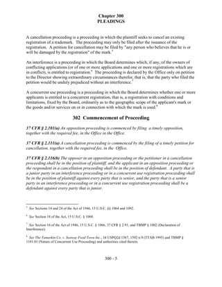 Chapter 300
                                                   PLEADINGS


A cancellation proceeding is a proceeding in which the plaintiff seeks to cancel an existing
registration of a trademark. The proceeding may only be filed after the issuance of the
registration. A petition for cancellation may be filed by "any person who believes that he is or
will be damaged by the registration" of the mark.5

An interference is a proceeding in which the Board determines which, if any, of the owners of
conflicting applications (or of one or more applications and one or more registrations which are
in conflict), is entitled to registration.6 The proceeding is declared by the Office only on petition
to the Director showing extraordinary circumstances therefor, that is, that the party who filed the
petition would be unduly prejudiced without an interference.7

A concurrent use proceeding is a proceeding in which the Board determines whether one or more
applicants is entitled to a concurrent registration, that is, a registration with conditions and
limitations, fixed by the Board, ordinarily as to the geographic scope of the applicant's mark or
the goods and/or services on or in connection with which the mark is used.8

                                 302 Commencement of Proceeding
37 CFR § 2.101(a) An opposition proceeding is commenced by filing a timely opposition,
together with the required fee, in the Office in the Office.

37 CFR § 2.111(a) A cancellation proceeding is commenced by the filing of a timely petition for
cancellation, together with the required fee, in the Office.

37 CFR § 2.116(b) The opposer in an opposition proceeding or the petitioner in a cancellation
proceeding shall be in the position of plaintiff, and the applicant in an opposition proceeding or
the respondent in a cancellation proceeding shall be in the position of defendant. A party that is
a junior party in an interference proceeding or in a concurrent use registration proceeding shall
be in the position of plaintiff against every party that is senior, and the party that is a senior
party in an interference proceeding or in a concurrent use registration proceeding shall be a
defendant against every party that is junior.



5
    See Sections 14 and 24 of the Act of 1946, 15 U.S.C. §§ 1064 and 1092.
6
    See Section 18 of the Act, 15 U.S.C. § 1068.
7
  See Section 16 of the Act of 1946, 15 U.S.C. § 1066; 37 CFR § 2.91; and TBMP § 1002 (Declaration of
Interference).
8
  See The Tamarkin Co. v. Seaway Food Town Inc., 34 USPQ2d 1587, 1592 n.9 (TTAB 1995) and TBMP §
1101.01 (Nature of Concurrent Use Proceeding) and authorities cited therein.



                                                      300 - 5
 