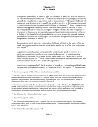 Chapter 300
                                                   PLEADINGS


           with greater particularity in terms of type, use, channels of trade, etc., is in the nature of
           an equitable remedy under Section 18 and does not require pleading and proof of specific
           grounds for cancellation or opposition, such as abandonment.170 However, the Board will
           not permit an action to restrict or modify the goods or services in this manner where such
           a claim is divorced from the question of likelihood of confusion.171 Thus, a party seeking
           to restrict an opponent's broadly worded identification of goods or services, in a case
           involving likelihood of confusion, must plead and prove that (i) the entry of a proposed
           restriction to the goods or services in its opponent's application or registration will avoid
           a finding of likelihood of confusion and (ii) the opponent is not using its mark on those
           goods or services that will be effectively excluded from the application or registration if
           the proposed restriction is entered.172

           In considering a restriction of a registration, the Board will look to the nature of the use
           made by registrant as of the time the restriction is sought, not as of the time registration
           was sought.173

           A petition to partially cancel a registration by restricting the goods or services in a
           particular manner in terms of type, use, channels of trade, etc., in order to avoid a
           likelihood of confusion can be made against registrations over 5 years old as well as
           those less than 5 years old.174 Such claim is in the nature of an equitable remedy and does
           not constitute an attack on the validity of a registration.175

           A petition to restrict or clarify the description of a mark in a registration would fall under
           the provision giving Board authority to "restrict or rectify" the register.176 As in the case
170
      See Eurostar, supra at 1271 & 1271 n.3. See also DAK, supra at 1437.
171
   See DAK, supra at 1437 and Eurostar, supra at 1270. [Note: To the extent that cases decided prior to Eurostar
permitted a restriction petition in the absence of a pleading that the restriction sought will avoid a likelihood of
confusion, and to the extent that those cases required the pleading and proof of a separate ground of nonuse or
abandonment, those cases were expressly overruled by Eurostar.]
172
   See Eurostar, supra at 1270. See also, for example, Penguin Books Ltd. v. Eberhard, 48 USPQ2d 1280, 1286
(TTAB 1998) (applicant's attempt to restrict opposer's registration for computer programs to "computer programs
except computer programs for maintenance management" was rejected as it did not serve to avoid likelihood of
confusion since proposed restriction failed to delineate different users or different channels of trade).
173
      See Milliken & Co. v. Image Industries Inc., supra.
174
      See Eurostar, supra at 1271 n.3.
175
    See, for example, Penguin Books Ltd. v. Eberhard, supra at 1286 (counterclaim to partially cancel pleaded
registration to restrict scope of goods therein did not preclude opposer's reliance on pleaded registration to establish
priority in the opposition).
176
      See Wellcome Foundation Ltd, supra at 1479.


                                                       300 - 51
 