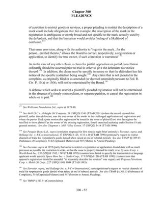 Chapter 300
                                                  PLEADINGS


           of a petition to restrict goods or services, a proper pleading to restrict the description of a
           mark could include allegations that, for example, the description of the mark in the
           registration is ambiguous or overly broad and not specific to the mark actually used by
           the defendant, and that the limitation would avoid a finding of a likelihood of
           confusion.177

           That same provision, along with the authority to "register the mark...for the
           person...entitled thereto," allows the Board to correct, respectively, a registration or
           application, to identify the true owner, if such correction is warranted.178

           As in the case of any other claim, a claim for partial opposition or partial cancellation
           ordinarily should be asserted prior to trial in order to give the defendant fair notice
           thereof.179 In addition, the claim must be specific in nature so that the defendant has fair
           notice of the specific restriction being sought.180 Any claim that is not pleaded in the
           complaint, as originally filed or as amended (or deemed amended) pursuant to Fed. R.
           Civ. P. 15(a) or 15(b), will not be entertained by the Board.181

           A defense which seeks to restrict a plaintiff's pleaded registration will not be entertained
           in the absence of a timely counterclaim, or separate petition, to cancel the registration in
           whole or in part.182

177
      See Wellcome Foundation Ltd., supra at 1479-80.
178
    See 8440 LLC v. Midnight Oil Company, 59 USPQ2d 1541 (TTAB 2001) (where the record showed that
plaintiff, rather than defendant, was the true owner of the marks in the challenged application and registration and
where the parties filed a joint motion that registration be issued in the name of plaintiff and that the register be
rectified to show plaintiff as the owner of the existing registration, Board exercised authority under Section 18 and
granted motion). See also Chapman v. Mill Valley Cotton, 17 USPQ2d 1414 (TTAB 1990).
179
    See Penguin Books Ltd., supra (restriction proposed for first time in reply brief untimely); Eurostar, supra; and
Reflange Inc. v. R-Con International, 17 USPQ2d 1125, 1131 n.10 (TTAB 1990) (petitioner's request to restrict
channels of trade for respondent's goods denied when raised at end of rebuttal period). See also TBMP §§ 309.03
(Substance of Complaint), 314 (Unpleaded Matters) and 507 (Motion to Amend Pleading).
180
   See Eurostar, supra at 1272 (party that seeks to restrict a registration or application should state with as much
precision as possible the restriction it seeks, so that the issue is properly framed for trial); Aries Systems Corp. v.
World Book Inc., 23 USPQ2d 1742, 1749 (TTAB 1992) (counterclaim failed to specify the least restrictive language
applicant would accept); Space Base Inc. v. Stadis Corp., 17 USPQ2d 1216 (TTAB 1990) (counterclaim that
opposer's registration should be amended "to accurately describe the services" was vague); and Pegasus Petroleum
Corp. v. Mobil Oil Corp., 227 USPQ 1040, 1044 (TTAB 1985).
181
    See Eurostar, supra, and Reflange Inc. v. R-Con International, supra (petitioner's request to restrict channels of
trade for respondent's goods denied when raised at end of rebuttal period). See also TBMP §§ 309.03 (Substance of
Complaint), 314 (Unpleaded Matters) and 507 (Motion to Amend Pleading).
182
      See TBMP § 313.01 (Counterclaims).


                                                        300 - 52
 