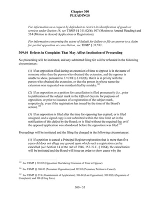 Chapter 300
                                                PLEADINGS


          For information on a request by defendant to restrict its identification of goods or
          services under Section 18, see TBMP §§ 311.02(b); 507 (Motion to Amend Pleading) and
          514 (Motion to Amend Application or Registration).

          For information concerning the extent of default for failure to file an answer to a claim
          for partial opposition or cancellation, see TBMP § 312.01.

309.04 Defects in Complaint That May Affect Institution of Proceeding

No proceeding will be instituted, and any submitted filing fee will be refunded in the following
circumstances:

          (1) If an opposition filed during an extension of time to oppose is in the name of
          someone other than the person who obtained the extension, and the opposer is
          unable to show, pursuant to 37 CFR § 2.102(b), that it is in privity with the
          person who obtained the extension, or that the person in whose name the
          extension was requested was misidentified by mistake.183

          (2) If an opposition or a petition for cancellation is filed prematurely (i.e., prior
          to publication of the subject mark in the Official Gazette for purposes of
          opposition, or prior to issuance of a registration of the subject mark,
          respectively, even if the registration has issued by the time of the Board's
          action).184

          (3) If an opposition is filed after the time for opposing has expired; or is filed
          unsigned, and a signed copy is not submitted within the time limit set in the
          notification of this defect by the Board; or is filed without the required fee; or if
          the opposed application was abandoned before the opposition was filed.185

Proceedings will be instituted and the filing fee charged in the following circumstances:

          (1) If a petition to cancel a Principal Register registration that is more than five
          years old does not allege any ground upon which such a registration can be
          cancelled (see Section 14 of the Act of 1946, 15 U.S.C. § 1064), the cancellation
          will be instituted and the Board will issue an order to show cause why the


183
      See TBMP § 303.05 (Opposition filed during Extension of Time to Oppose).
184
      See TBMP §§ 306.03 (Premature Opposition) and 307.03 (Premature Petition to Cancel).
185
  See TBMP §§ 218 (Abandonment of Application); 306.04 (Late Opposition); 309.02(b) (Signature of
Complaint); and 308 (Filing Fees).


                                                    300 - 53
 