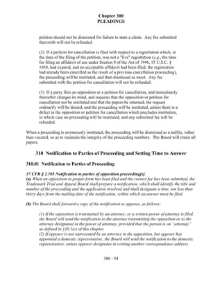 Chapter 300
                                          PLEADINGS


       petition should not be dismissed for failure to state a claim. Any fee submitted
       therewith will not be refunded.

       (2) If a petition for cancellation is filed with respect to a registration which, at
       the time of the filing of the petition, was not a "live" registration (e.g., the time
       for filing an affidavit of use under Section 8 of the Act of 1946, 15 U.S.C. §
       1058, had expired, and no acceptable affidavit had been filed; the registration
       had already been cancelled as the result of a previous cancellation proceeding),
       the proceeding will be instituted, and then dismissed as moot. Any fee
       submitted with the petition for cancellation will not be refunded.

       (3) If a party files an opposition or a petition for cancellation, and immediately
       thereafter changes its mind, and requests that the opposition or petition for
       cancellation not be instituted and that the papers be returned, the request
       ordinarily will be denied, and the proceeding will be instituted, unless there is a
       defect in the opposition or petition for cancellation which precludes institution,
       in which case no proceeding will be instituted, and any submitted fee will be
       refunded.

When a proceeding is erroneously instituted, the proceeding will be dismissed as a nullity, rather
than vacated, so as to maintain the integrity of the proceeding numbers. The Board will retain all
papers.

     310 Notification to Parties of Proceeding and Setting Time to Answer

310.01 Notification to Parties of Proceeding

37 CFR § 2.105 Notification to parties of opposition proceeding[s].
(a) When an opposition in proper form has been filed and the correct fee has been submitted, the
Trademark Trial and Appeal Board shall prepare a notification, which shall identify the title and
number of the proceeding and the application involved and shall designate a time, not less than
thirty days from the mailing date of the notification, within which an answer must be filed.

(b) The Board shall forward a copy of the notification to opposer, as follows:

       (1) If the opposition is transmitted by an attorney, or a written power of attorney is filed,
       the Board will send the notification to the attorney transmitting the opposition or to the
       attorney designated in the power of attorney, provided that the person is an “attorney”
       as defined in §10.1(c) of this chapter.
       (2) If opposer is not represented by an attorney in the opposition, but opposer has
       appointed a domestic representative, the Board will send the notification to the domestic
       representative, unless opposer designates in writing another correspondence address.


                                              300 - 54
 