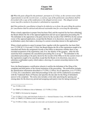 Chapter 300
                                                 PLEADINGS


(d) When the party alleged by the petitioner, pursuant to §2.112(a), as the current owner of the
registration(s) is not the record owner, a courtesy copy of the petition for cancellation shall be
forwarded with a copy of the notification to the alleged current owner. The alleged current
owner may file a motion to be joined or substituted as respondent.

(e) If the petition for cancellation is found to be defective as to form, the party filing the petition
for cancellation shall be advised and allowed reasonable time for correcting the informality.

When a timely opposition in proper form has been filed, and the required fee has been submitted,
the Board obtains the file of the opposed application and sets up an opposition proceeding file.186
The defendant in the opposition is the party shown by the records of the USPTO to be the current
owner of the opposed application, except that the Board, in its discretion, may join or substitute
as defendant a party that makes a showing of a current ownership interest in the application.187

When a timely petition to cancel in proper form, together with the required fee, has been filed
(see 37 CFR §§ 2.111(a) and 2.113(a)), the Board obtains the file of the registration sought to be
cancelled and checks the assignment records of the Office to determine whether there is any
recorded assignment of the registration, and, if so, the identity of the assignee. After the title
search has been completed, the cancellation proceeding file is set up.188 The defendant in the
cancellation proceeding is the party shown by the records of the Office to be the current owner of
the registration sought to be cancelled, except that the Board, in its discretion, may join or
substitute as defendant a party which makes a showing of a current ownership interest in the
registration.189

Next, the Board prepares a notification wherein it notifies the defendant of the filing of the
complaint and both parties of the formal institution of the proceeding. The notification includes
the identification information described in 37 CFR § 2.105(a), for an opposition, or in 37 CFR §
2.113(a), for a cancellation; states that proceedings in the case will be conducted in accordance
with the Trademark Rules of Practice and specifies the due date for the filing of defendant's
answer to the complaint. The notice also includes a trial order specifying the opening and
closing dates for the discovery period and assigning each party's time for taking testimony.190


186
      See 37 CFR § 2.105.
187
      See TBMP § 512 (Motion to Join or Substitute). Cf. 37 CFR § 2.113(c).
188
      Cf. TBMP § 124 (Action by Assignee).
189
   See 37 CFR § 2.113(c), and Gold Eagle Products Co. v. National Dynamics Corp., 193 USPQ 109, 110 (TTAB
1976). Cf. TBMP § 512 (Motion to Join or Substitute).
190
      See 37 CFR § 2.120(a). An example of a trial order can be found in the Appendix of Forms.



                                                      300 - 56
 