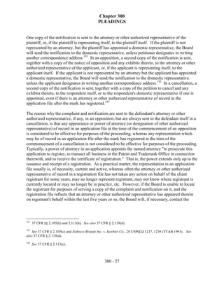Chapter 300
                                                PLEADINGS


One copy of the notification is sent to the attorney or other authorized representative of the
plaintiff, or, if the plaintiff is representing itself, to the plaintiff itself. If the plaintiff is not
represented by an attorney, but the plaintiff has appointed a domestic representative, the Board
will send the notification to the domestic representative, unless petitioner designates in writing
another correspondence address.191 In an opposition, a second copy of the notification is sent,
together with a copy of the notice of opposition and any exhibits thereto, to the attorney or other
authorized representative of the applicant, or, if the applicant is representing itself, to the
applicant itself. If the applicant is not represented by an attorney but the applicant has appointed
a domestic representative, the Board will send the notification to the domestic representative
unless the applicant designates in writing another correspondence address.192 In a cancellation, a
second copy of the notification is sent, together with a copy of the petition to cancel and any
exhibits thereto, to the respondent itself, or to the respondent's domestic representative if one is
appointed, even if there is an attorney or other authorized representative of record in the
application file after the mark has registered.193

The reason why the complaint and notification are sent to the defendant's attorney or other
authorized representative, if any, in an opposition, but are always sent to the defendant itself in a
cancellation, is that any appearance or power of attorney (or designation of other authorized
representative) of record in an application file at the time of the commencement of an opposition
is considered to be effective for purposes of the proceeding, whereas any representation which
may be of record in an application file after the mark has registered at the time of the
commencement of a cancellation is not considered to be effective for purposes of the proceeding.
Typically, a power of attorney in an application appoints the named attorney "to prosecute this
application to register, to transact all business in the Patent and Trademark Office in connection
therewith, and to receive the certificate of registration." That is, the power extends only up to the
issuance and receipt of a registration. As a practical matter, the representation in an application
file usually is, of necessity, current and active, whereas often the attorney or other authorized
representative of record in a registration file has not taken any action on behalf of the client
registrant for some years, may no longer represent registrant, may not know where registrant is
currently located or may no longer be in practice, etc. However, if the Board is unable to locate
the registrant for purposes of serving a copy of the complaint and notification on it, and the
registration file reflects that an attorney or other authorized representative has appeared therein
on registrant's behalf within the last five years or so, the Board will, if necessary, contact the



191
      37 CFR §§ 2.105(b) and 2.113(b). See also 37 CFR § 2.119(d).
192
    See 37 CFR § 2.105(c) and Nabisco Brands Inc. v. Keebler Co., 28 USPQ2d 1237, 1238 (TTAB 1993). See
also 37 CFR § 2.119(d).
193
      See 37 CFR § 2.113(c).



                                                    300 - 57
 